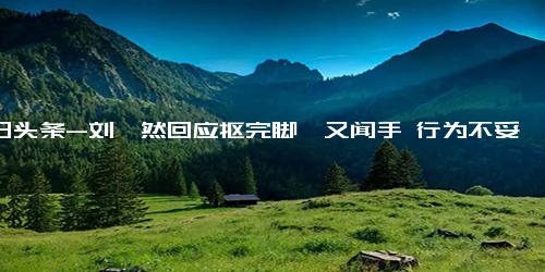 今日头条-刘昊然回应抠完脚丫又闻手 行为不妥下次注意